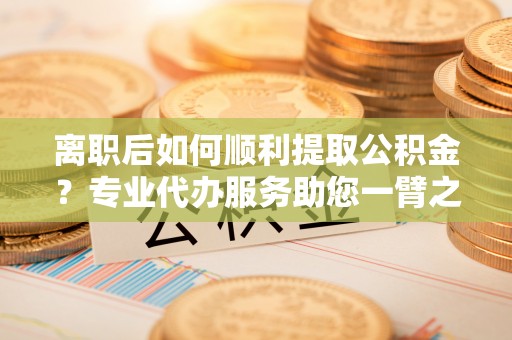 南岗离职后如何顺利提取公积金？专业代办服务助您一臂之力