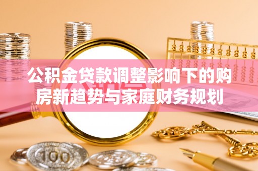 南岗公积金贷款调整影响下的购房新趋势与家庭财务规划