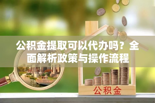 南岗公积金提取可以代办吗？全面解析政策与操作流程