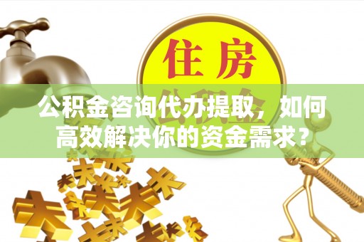 南岗公积金咨询代办提取，如何高效解决你的资金需求？