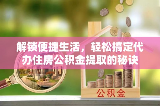 南岗解锁便捷生活，轻松搞定代办住房公积金提取的秘诀
