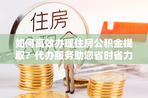 南岗如何高效办理住房公积金提取？代办服务助您省时省力