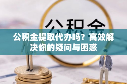 南岗公积金提取代办吗？高效解决你的疑问与困惑