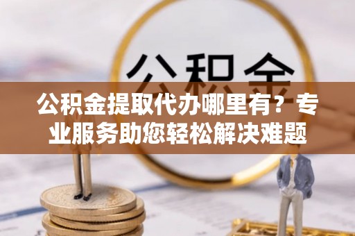 南岗公积金提取代办哪里有？专业服务助您轻松解决难题
