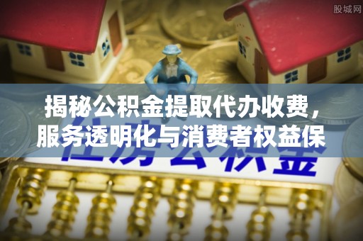 南岗揭秘公积金提取代办收费，服务透明化与消费者权益保障