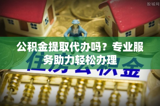 南岗公积金提取代办吗？专业服务助力轻松办理