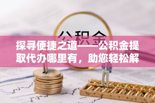 南岗探寻便捷之道——公积金提取代办哪里有，助您轻松解决资金难题