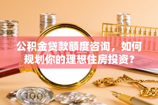 南岗公积金贷款额度咨询，如何规划你的理想住房投资？