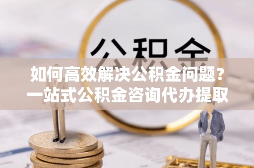 南岗如何高效解决公积金问题？一站式公积金咨询代办提取服务全解析