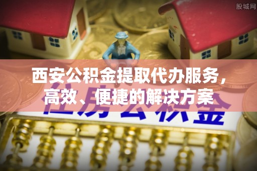 南岗西安公积金提取代办服务，高效、便捷的解决方案
