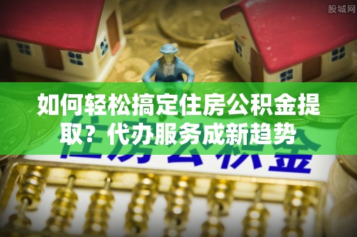 南岗如何轻松搞定住房公积金提取？代办服务成新趋势
