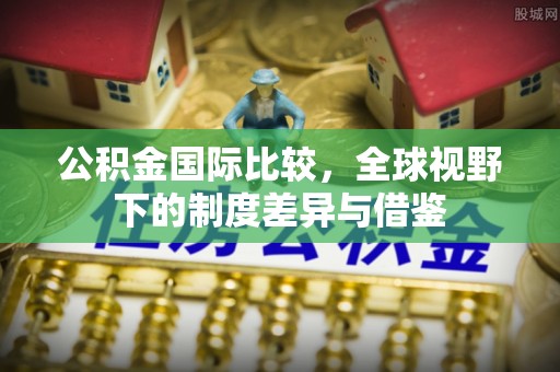 南岗公积金国际比较，全球视野下的制度差异与借鉴
