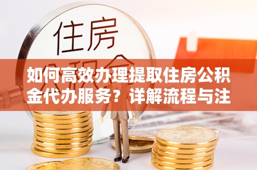 南岗如何高效办理提取住房公积金代办服务？详解流程与注意事项