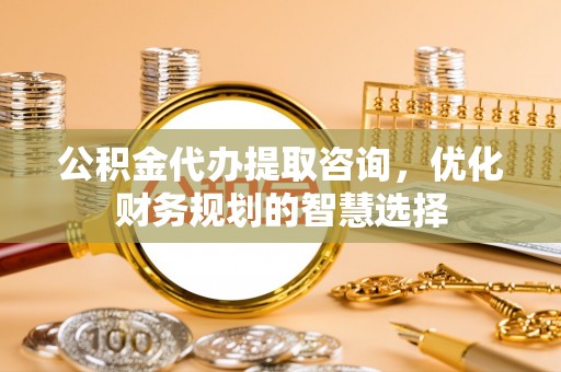 南岗公积金代办提取咨询，优化财务规划的智慧选择