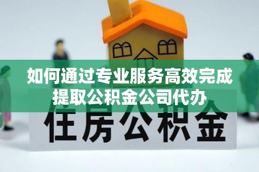 南岗如何通过专业服务高效完成提取公积金公司代办