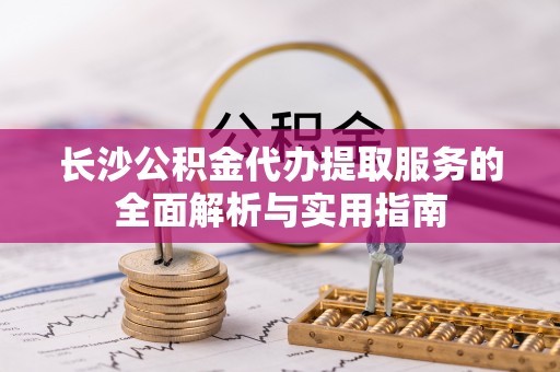 南岗长沙公积金代办提取服务的全面解析与实用指南