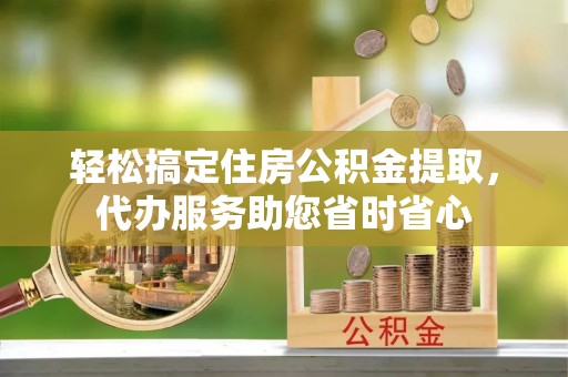 南岗轻松搞定住房公积金提取，代办服务助您省时省心