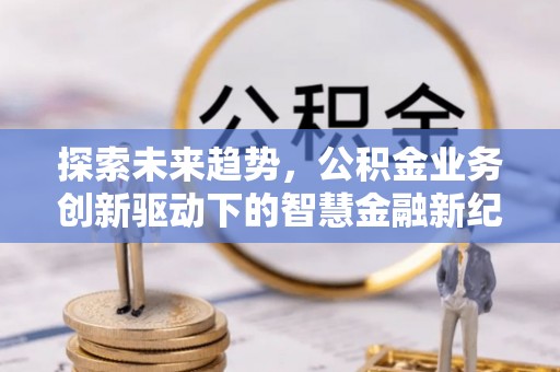 南岗探索未来趋势，公积金业务创新驱动下的智慧金融新纪元