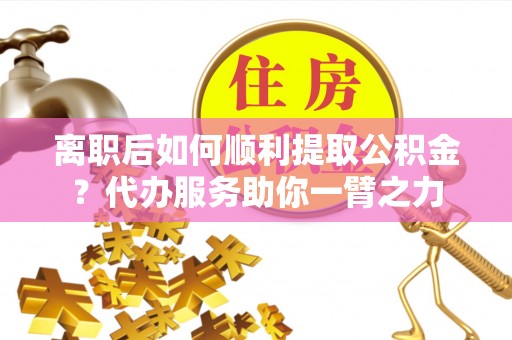 南岗离职后如何顺利提取公积金？代办服务助你一臂之力