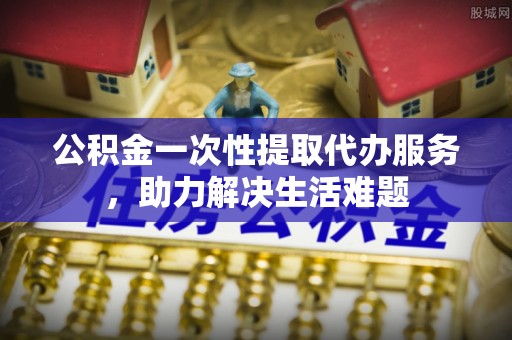 南岗公积金一次性提取代办服务，助力解决生活难题