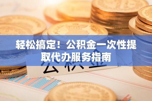南岗轻松搞定！公积金一次性提取代办服务指南