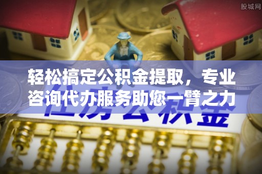 南岗轻松搞定公积金提取，专业咨询代办服务助您一臂之力