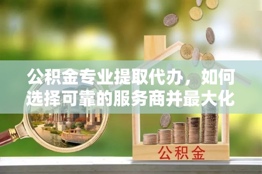 南岗公积金专业提取代办，如何选择可靠的服务商并最大化你的资金收益