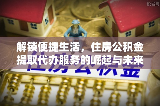 南岗解锁便捷生活，住房公积金提取代办服务的崛起与未来