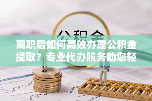 南岗离职后如何高效办理公积金提取？专业代办服务助您轻松搞定