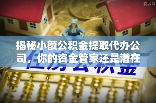 南岗揭秘小额公积金提取代办公司，你的资金管家还是潜在陷阱？