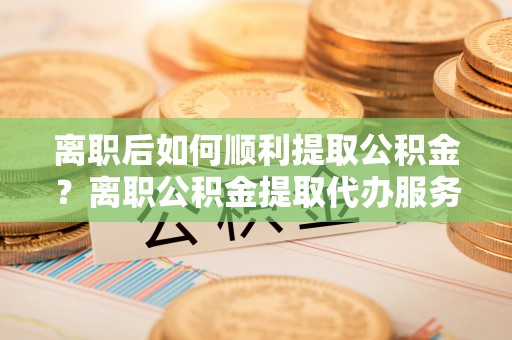 南岗离职后如何顺利提取公积金？离职公积金提取代办服务全解析
