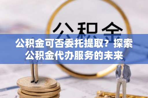 南岗公积金可否委托提取？探索公积金代办服务的未来