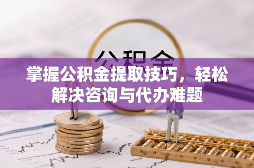 南岗掌握公积金提取技巧，轻松解决咨询与代办难题