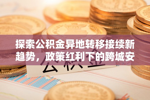 南岗探索公积金异地转移接续新趋势，政策红利下的跨城安居梦想