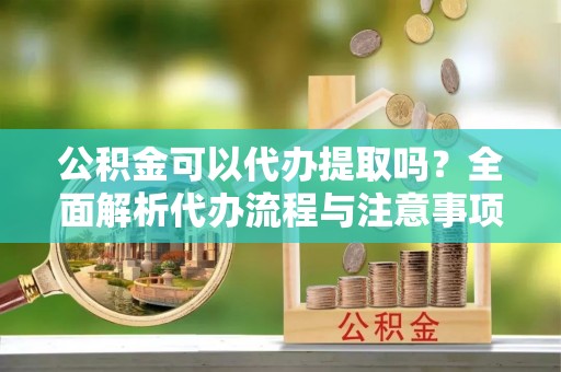 南岗公积金可以代办提取吗？全面解析代办流程与注意事项