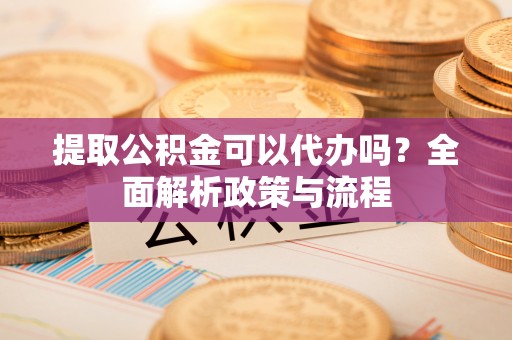 南岗提取公积金可以代办吗？全面解析政策与流程