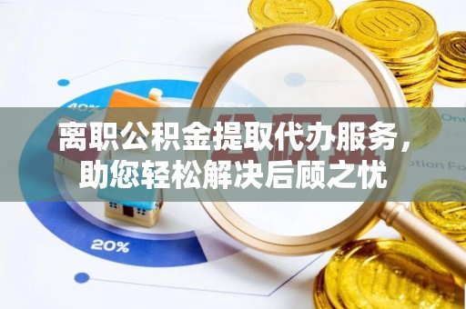 南岗离职公积金提取代办服务，助您轻松解决后顾之忧