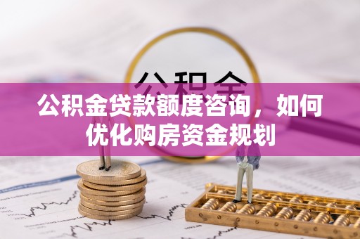 南岗公积金贷款额度咨询，如何优化购房资金规划