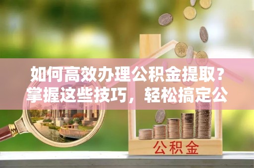 南岗如何高效办理公积金提取？掌握这些技巧，轻松搞定公积金代办提取